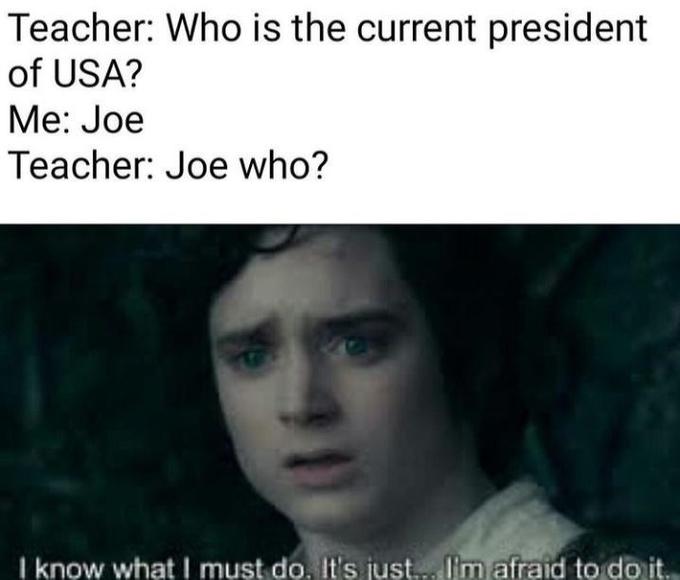 Teacher: Who is the current president of USA? Me: Joe Teacher: Joe who? I know whatI must do, It's just.. I'm afraid to do it.
