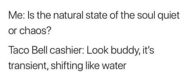 Me: Is the natural state of the soul quiet or chaos? Taco Bell cashier: Look buddy, it's transient, shifting like water