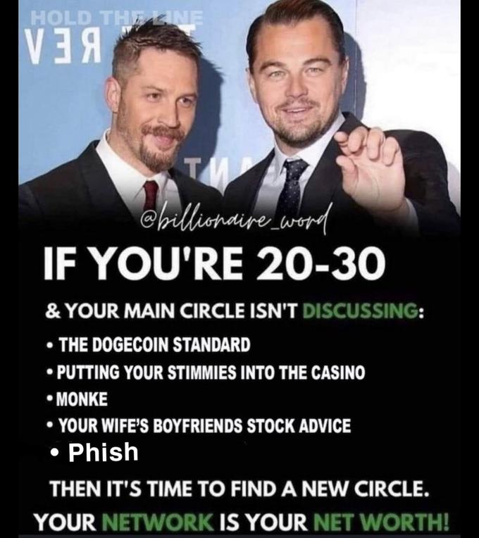 HOLD THELINE BEA cilliomaire word IF YOU'RE 20-30 & YOUR MAIN CIRCLE ISN'T DISCUSSING: • THE DOGECOIN STANDARD • PUTTING YOUR STIMMIES INTO THE CASINO * ΜΟNKE • YOUR WIFE'S BOYFRIENDS STOCK ADVICE • Phish THEN IT'S TIME TO FIND A NEW CIRCLE. YOUR NETWORK IS YOUR NET WORTH!