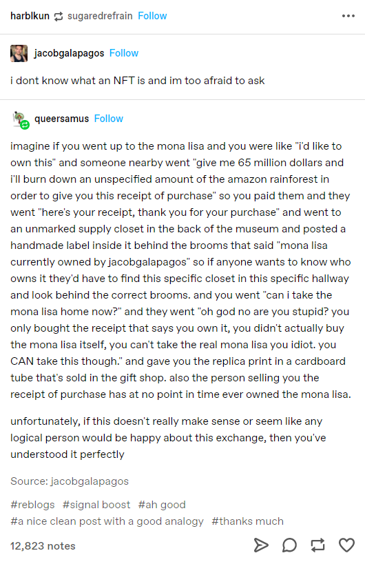 harblkun g sugaredrefrain Follow jacobgalapagos Follow i dont know what an NFT is and im too afraid to ask queersamus Follow imagine if you went up to the mona lisa and you were like "i'd like to own this" and someone nearby went "give me 65 million dollars and i'll burn down an unspecified amount of the amazon rainforest in order to give you this receipt of purchase" so you paid them and they went "here's your receipt, thank you for your purchase" and went to an unmarked supply closet in the back of the museum and posted a handmade label inside it behind the brooms that said "mona lisa currently owned by jacobgalapagos" so if anyone wants to know who owns it they'd have to find this specific closet in this specific hallway and look behind the correct brooms. and you went "can i take the mona lisa home now?" and they went "oh god no are you stupid? you only bought the receipt that says you own it, you didn't actually buy the mona lisa itself, you can't take the real mona lisa you idiot. you CAN take this though." and gave you the replica print in a cardboard tube that's sold in the gift shop. also the person selling you the receipt of purchase has at no point in time ever owned the mona lisa. unfortunately, if this doesn't really make sense or seem like any logical person would be happy about this exchange, then you've understood it perfectly Source: jacobgalapagos #reblogs #signal boost #ah good #a nice clean post with a good analogy #thanks much 12,823 notes