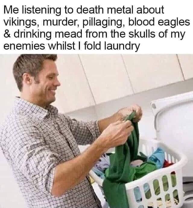 Me listening to death metal about vikings, murder, pillaging, blood eagles & drinking mead from the skulls of my enemies whilst I fold laundry
