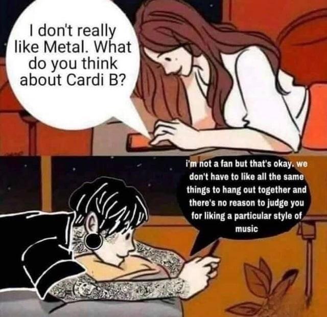 I don't really like Metal. What do you think about Cardi B? i'm not a fan but that's okay. we don't have to like all the same things to hang out together and there's no reason to judge you for liking a particular style of, music