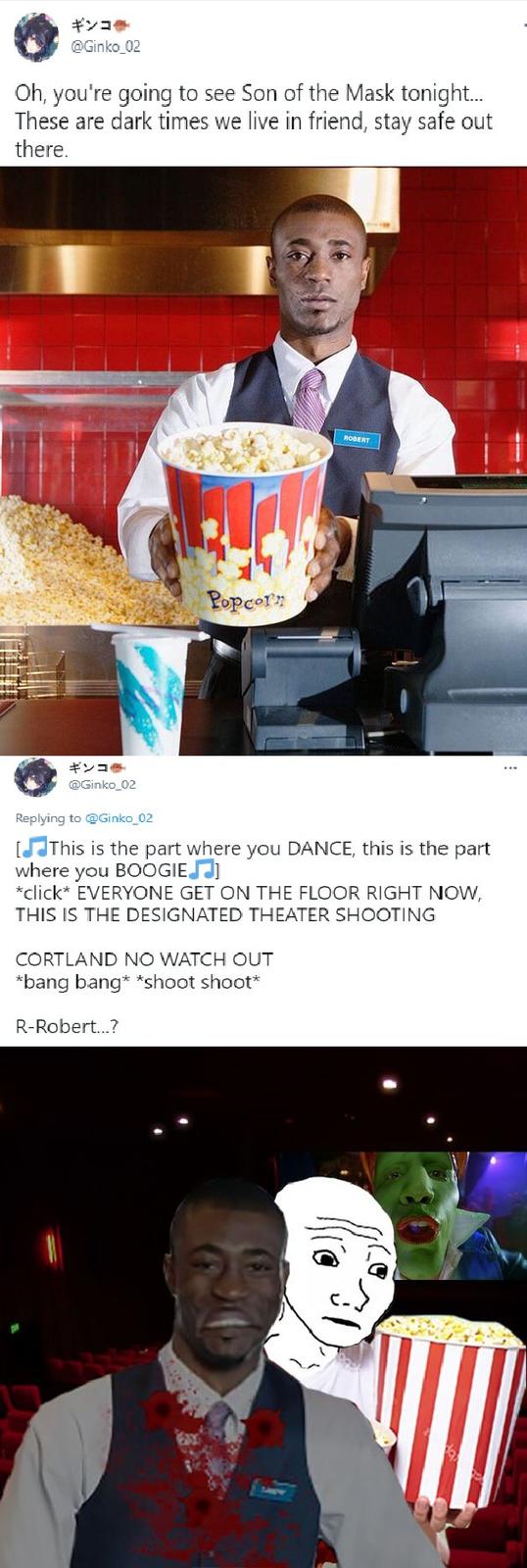 ギンコ● @Ginko_02 Oh, you're going to see Son of the Mask tonight. These are dark times we live in friend, stay safe out there. ROBERT Popcorn ギンコ● ... @Ginko_02 Replying to @Ginko_02 [JThis is the part where you DANCE, this is the part where you BOOGIEJ] *click* EVERYONE GET ON THE FLOOR RIGHT NOW, THIS IS THE DESIGNATED THEATER SHOOTING CORTLAND NO WATCH OUT *bang bang* *shoot shoot* R-Robert.?