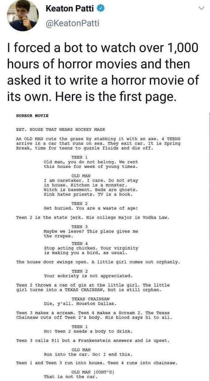 Keaton Patti @KeatonPatti I forced a bot to watch over 1,000 hours of horror movies and then asked it to write a horror movie of its own. Here is the first page. HORROR MOVIE EXT. HOUSE THAT WEARS HOCKEY MASK An OLD MAN cuts the grass by stabbing it with an axe. 4 TEENS arrive in a car that runs on sex. They exit car. It is Spring Break, time for teens to guzzle fluids and die off. TEEN 1 Old man, you do not belong. We rent this house for week of young times. OLD MAN I am caretaker. I care. Do not stay in house. Kitchen is a monster. Witch is basement. Beds are ghosts. Sink hates priests. TV is a book. TEEN 2 Get buried. You are a waste of age! Teen 2 is the state jerk. His college major is Vodka Law. TEEN 3 Maybe we leave? This place gives me the crepes. TEEN 4 Stop acting chicken. Your virginity is making you a bird, as usual. The house door swings open. A little girl comes out orphanly. TEEN 2 Your sobriety is not appreciated. Teen 2 throws a can of gin at the little girl. The little girl turns into a TEXAS CHAINSAW, but is still orphan. TEXAS CHAINSAW Die, y'all. Houston Dallas. Teen 3 makes a scream. Teen 4 makes a Scream 2. The Texas Chainsaw cuts off Teen 2's body. His blood says hi to all. TEEN 1 No! Teen 2 needs a body to drink. Teen 3 calls 911 but a Frankenstein answers and is upset. OLD MAN Run into the car. Go! I end this. Teen 1 and Teen 3 run into house. Teen 4 runs into chainsaw. OLD MAN (CONT'D) That is not the car. >