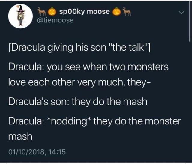 sp00ky moose @tiemoose [Dracula giving his son "the talk"] Dracula: you see when two monsters love each other very much, they- Dracula's son: they do the mash Dracula: *nodding* they do the monster mash 01/10/2018, 14:15