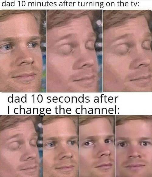 dad 10 minutes after turning on the tv: dad 10 seconds after I change the channel: