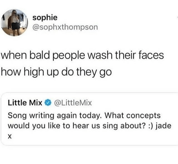 sophie @sophxthompson when bald people wash their faces how high up do they go Little Mix O @LittleMix Song writing again today. What concepts would you like to hear us sing about? :) jade