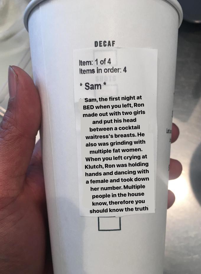 DECAF Item: 1 of 4 Items in order: 4 * Sam Sam, the first night at BED when you left, Ron made out with two girls and put his head between a cocktail Lete waitress's breasts. He also was grinding with multiple fat women. When you left crying at Klutch, Ron was holding hands and dancing with a female and took down her number. Multiple people in the house know, therefore you should know the truth