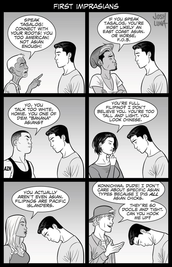 FIRST IMPRASIANS JosH LUNA SPEAK TAGALOG! CONNECT WITH YOUR ROOTS! YOU TOO AMERICAN! NOT ASIAN ENOUGH! IF YOU SPEAK TAGALOG, YOU'RE MOST LIKELY AN EAST COAST ASIAN. OR WORSE, F.O.B. YO, YOU TALK TOO WHITE, HOMIE. YOU ONE OF DEM "BANANA" ASIANS? YOU'RE FULL FILIPINO? I DON'T BELIEVE YOU. YOU'RE TOO TALL AND LIGHT. YOU LOOK CHINESE. AZN YOU ACTUALLY AREN'T EVEN ASIAN. FILIPINOS ARE PACIFIC ISLANDERS, KONNICHIWA, DUDE! I DON'T CARE ABOUT SPECIFIC ASIAN TYPES BECAUSE I DIG ALL ASIAN CHICKS. THEY'RE SO DOCILE AND TIGHT. CAN YOU HOOK ME UP?