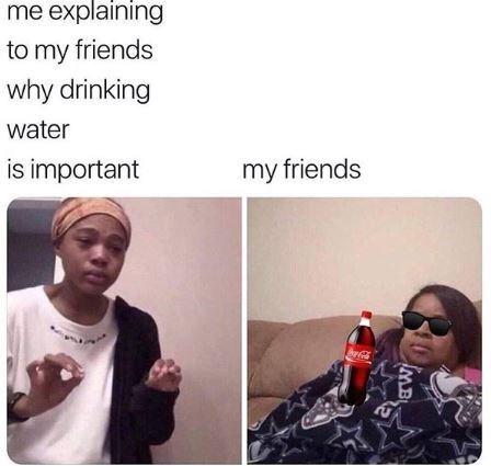 me explaining to my friends why drinking water is important my friends