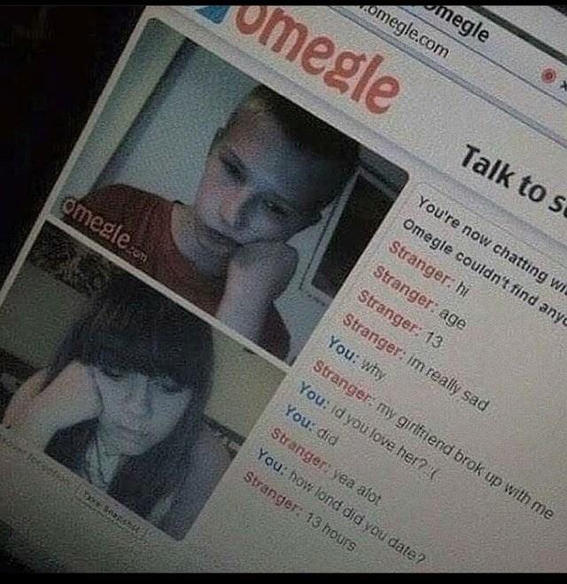 megle omegle.com megle Talk to se You're now chatting wr Omegle couldn't find anyo Stranger: hi Stranger: age Stranger: 13 Stranger: im really sad You: why omegleom Stranger: my girlfriend brok up with me You: id you love her?( You: did Stranger: yea afot You: how lond did you date? Stranger: 13 hours