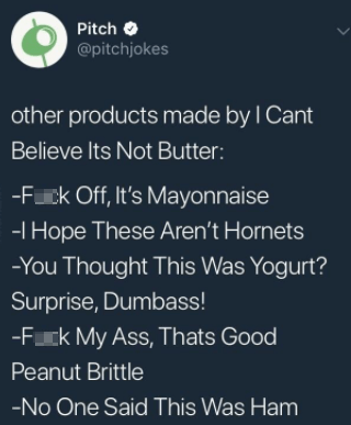 Pitch O @pitchjokes other products made by I Cant Believe Its Not Butter: -F--- Off, It's Mayonnaise -I Hope These Aren't Hornets -You Thought This Was Yogurt? Surprise, Dumbass! -F--- My Ass, Thats Good Peanut Brittle -No One Said This Was Ham