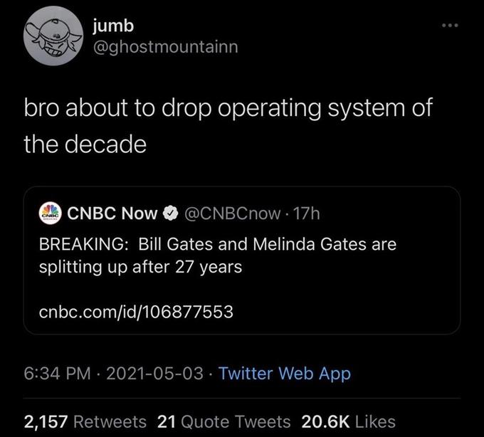 jumb @ghostmountainn bro about to drop operating system of the decade O CNBC Now @CNBCnow 17h CNBC BREAKING: Bill Gates and Melinda Gates are splitting up after 27 years cnbc.com/id/106877553 6:34 PM · 2021-05-03 · Twitter Web App 2,157 Retweets 21 Quote Tweets 20.6K Likes