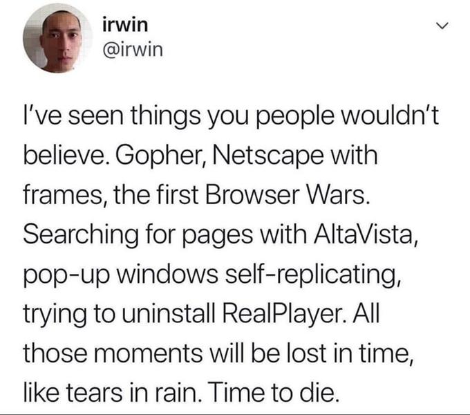 irwin @irwin I've seen things you people wouldn't believe. Gopher, Netscape with frames, the first Browser Wars. Searching for pages with AltaVista, pop-up windows self-replicating, trying to uninstall RealPlayer. All those moments will be lost in time, like tears in rain. Time to die.