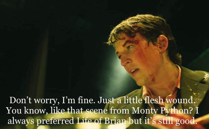 Don't worry, I'm fine. Just a little flesh wound. You know, like that scene from Monty Python? I always preferred Life of Brian but it's still good.