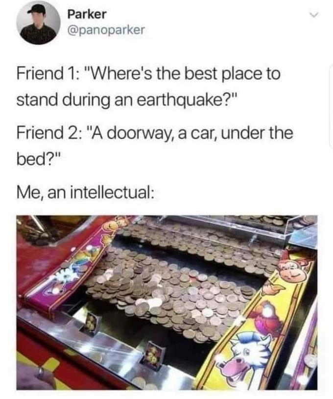 Parker @panoparker Friend 1: "Where's the best place to stand during an earthquake?" Friend 2: "A doorway, a car, under the bed?" Me, an intellectual: