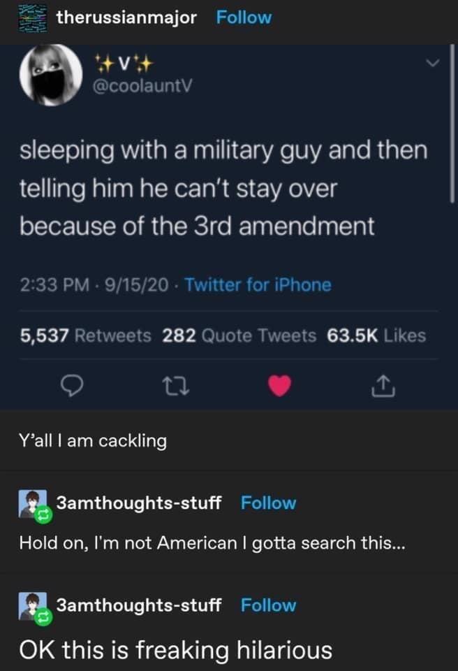 therussianmajor Follow @coolauntV sleeping with a military guy and then telling him he can't stay over because of the 3rd amendment 2:33 PM - 9/15/20 - Twitter for iPhone 5,537 Retweets 282 Quote Tweets 63.5K Likes Y'all I am cackling 3amthoughts-stuff Follow Hold on, I'm not American I gotta search this... 3amthoughts-stuff Follow OK this is freaking hilarious