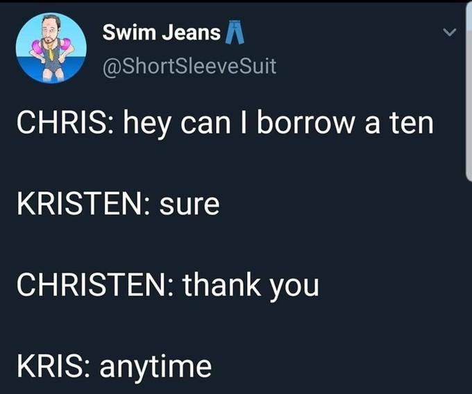 Swim JeansA @ShortSleeveSuit CHRIS: hey can I borrow a ten KRISTEN: sure CHRISTEN: thank you KRIS: anytime