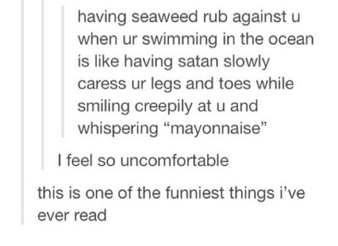 having seaweed rub against u when ur swimming in the ocean is like having satan slowly caress ur legs and toes while smiling creepily at u and whispering "mayonnaise" I feel so uncomfortable this is one of the funniest things i've ever read