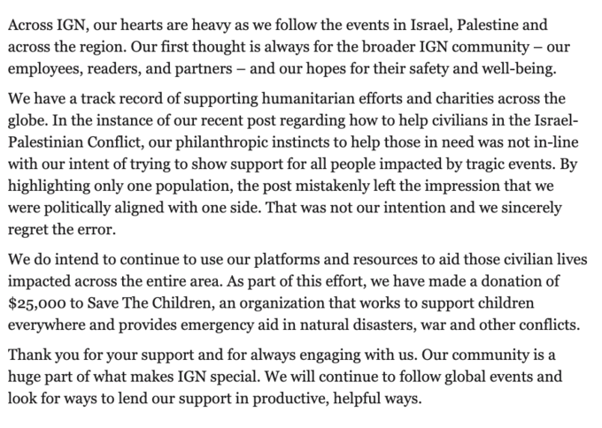 Across IGN, our hearts are heavy as we follow the events in Israel, Palestine and across the region. Our first thought is always for the broader IGN community – our employees, readers, and partners – and our hopes for their safety and well-being. We have a track record of supporting humanitarian efforts and charities across the globe. In the instance of our recent post regarding how to help civilians in the Israel- Palestinian Conflict, our philanthropic instincts to help those in need was not in-line with our intent of trying to show support for all people impacted by tragic events. By highlighting only one population, the post mistakenly left the impression that we were politically aligned with one side. That was not our intention and we sincerely regret the error. We do intend to continue to use our platforms and resources to aid those civilian lives impacted across the entire area. As part of this effort, we have made a donation of $25,000 to Save The Children, an organization that works to support children everywhere and provides emergency aid in natural disasters, war and other conflicts. Thank you for your support and for always engaging with us. Our community is a huge part of what makes IGN special. We will continue to follow global events and look for ways to lend our support in productive, helpful ways.
