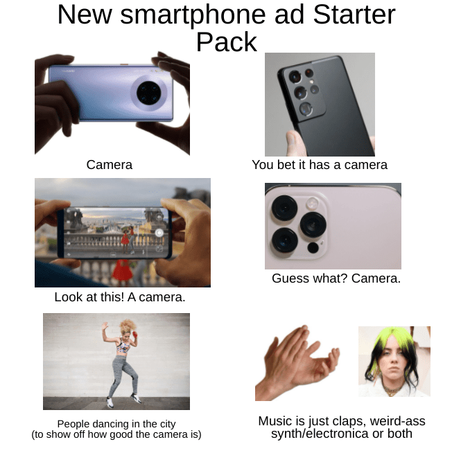 New smartphone ad Starter Pack Camera You bet it has a camera Guess what? Camera. Look at this! A camera. People dancing in the city (to show off how good the camera is) Music is just claps, weird-ass synth/electronica or both