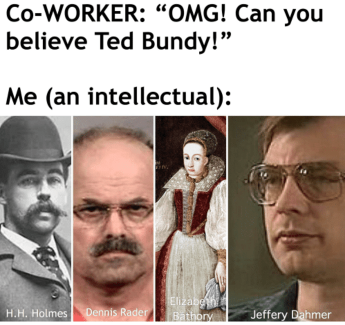 Co-WORKER: “OMG! Can you believe Ted Bundy!" Me (an intellectual): Elizabeth Bathory H.H. Holmes Dennis Rader Jeffery Dahmer