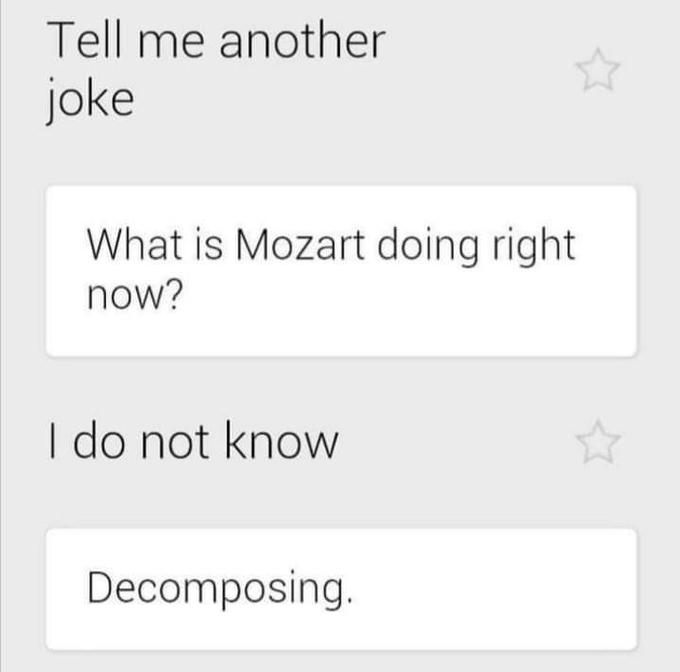 Tell me another joke What is Mozart doing right now? I do not know Decomposing.