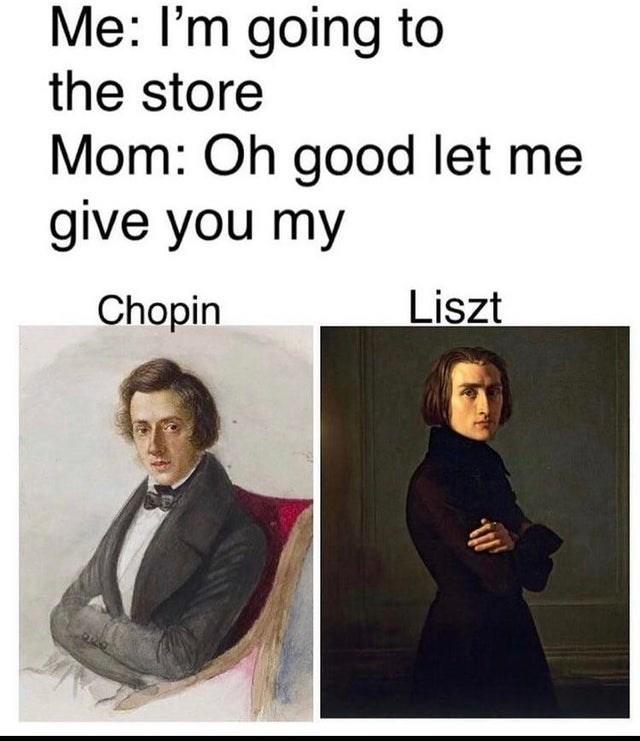 Me: I'm going to the store Mom: Oh good let me give you my Chopin Liszt