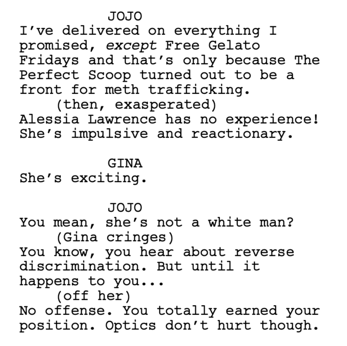 JOJO I've delivered on everything I promised, except Free Gelato Fridays and that's only because The Perfect Scoop turned out to be a front for meth trafficking. (then, exasperated) Alessia Lawrence has no experience! She's impulsive and reactionary. GINA She's exciting. JOJO You mean, she’s not a white man? (Gina cringes) You know, you hear about reverse discrimination. But until it happens to you... (off her) No offense. You totally earned your position. Optics don't hurt though.