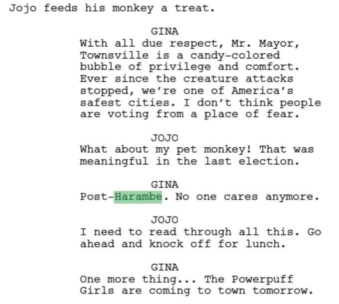 Jojo feeds his monkey a treat. GINA With all due respect, Mr. Mayor, Townsville is a candy-colored bubble of privilege and comfort. Ever since the creature attacks stopped, we're one of America's safest cities. I don't think people are voting from a place of fear. JOJO What about my pet monkey! That was meaningful in the last election. GINA Post-Harambe. No one cares anymore. JOJO I need to read through all this. Go ahead and knock off for lunch. GINA One more thing... The Powerpuff Girls are coming to town tomorrow.