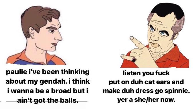 paulie i've been thinking about my gendah.i think i wanna be a broad but i ain't got the balls. listen you f--- put on duh cat ears and make duh dress go spinnie. yer a she/her now.