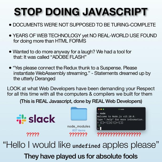 STOP DOING JAVASCRIPT DOCUMENTS WERE NOT SUPPOSED TO BE TURING-COMPLETE • YEARS OF WEB TECHNOLOGY yet NO REAL-WORLD USE FOUND for doing more than HTML FORMS • Wanted to do more anyway for a laugh? We had a tool for that: It was called "ADOBE FLASH" "Yes please connect the Redux thunk to a Suspense. Please instantiate WebAssembly streaming." - Statements dreamed up by the utterly Deranged LOOK at what Web Developers have been demanding your Respect for all this time with all the computers & compilers we built for them (This is REAL Javascript, done by REAL Web Developers) O node slack n node Welcome to Node.js v15.10.0. Type ".help" for more information. > ([]+ ![])[![]+![]] 'f' node_modules 807 items ????? ??????? ????????????????? "Hello I would like undefined apples please" They have played us for absolute fools