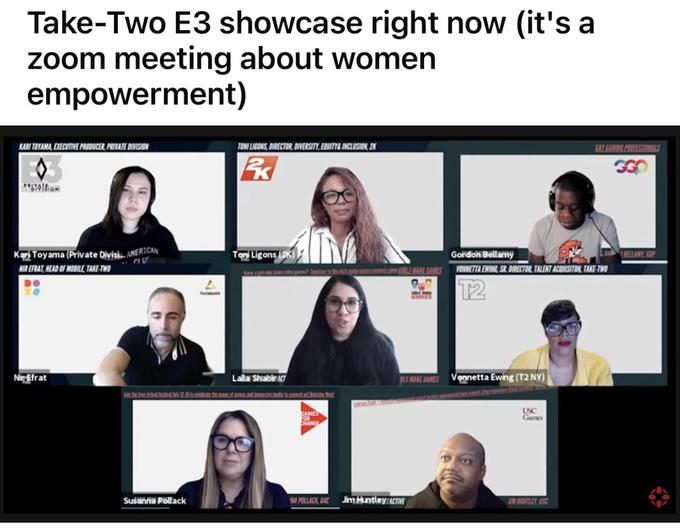 Take-Two E3 showcase right now (it's a zoom meeting about women empowerment) KARI TOYAMA, EXECUTIVE PRODUCER, PRIVATE DIVISION TONI LIGONS, DIRECTOR, DIVERSITY, EQUITY& INCLUSION. 2K GAY GAMING PROFESSIONALS Kar Toyama (Private Divisi. AMERICAN Ton Ligons (2K) Gordon Bellamý RELLAMY, GOP NTR EFRAT, HEAD OF MOBILE, TAKE-TWO Im h t h mLIGIRLS MAKE GAMES VONNETTA EWING, SR. DIRECTOR, TALENT ACQUISITON, TAKE-TWO T2 GARES LS MAKE GAMES Vonnetta Ewing (T2 NY) tin E Nir Efrat Lalla ShabirT AMES USC Games Susanna Pollack NA POLLACK GAC Jim Huntley CTVE IM HONTLEY, SC