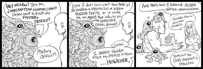 HEY Mister! It's Me, LOVECRAFTIAN HORROR-CHAND Doyou want to F--- my MYSTERY ORIFICE!? Even I dont know what that hole is! It Could be a MOUTH full of hidden RAZOR TEETH, or it could be an ANUS that infects you with HORRIBLE Cosmic diseases! And that's how I fathered 10,000 eldritch abominations. Sounds like a best Case scenario. Mystery Orifice?? (wow. I REALLY Shouldni't Stick my PENIS in there. ... HOWEVER, Yeah, but the Child support is BRUTAL.