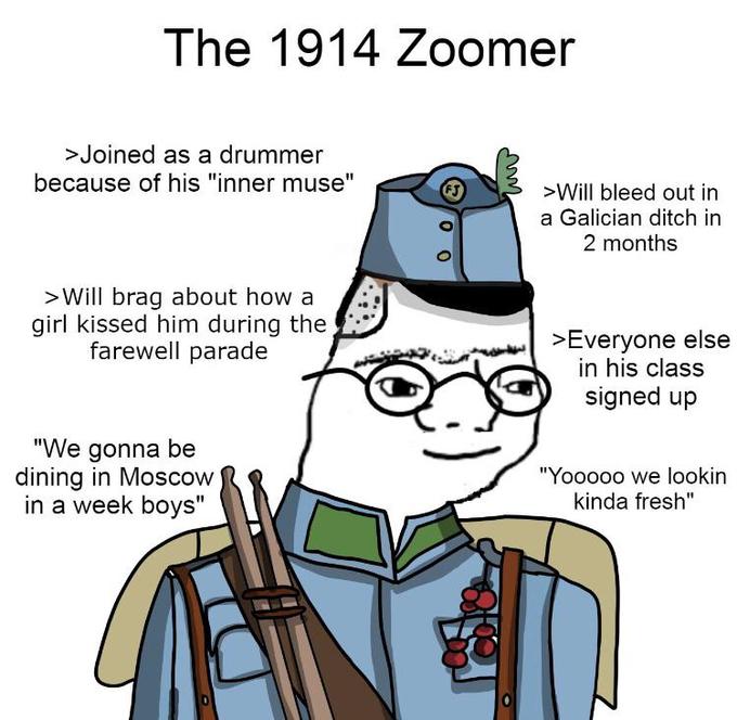 The 1914 Zoomer >Joined as a drummer because of his "inner muse" >Will bleed out in a Galician ditch in 2 months >Will brag about how a girl kissed him during the farewell parade >Everyone else in his class signed up "We gonna be dining in Moscow in a week boys" "Yooo00 we lookin kinda fresh"