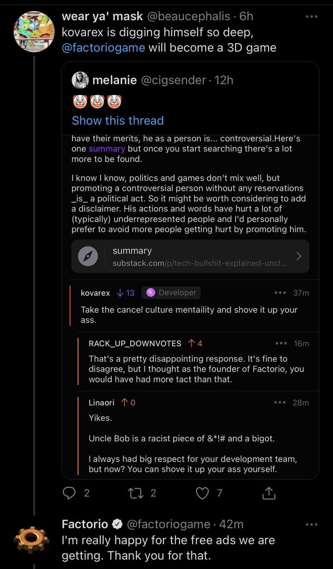 wear ya' mask @beaucephalis · 6h kovarex is digging himself so deep, @factoriogame will become a 3D game melanie @cigsender · 12h Show this thread have their merits, he as a person is... controversial.Here's one summary but once you start searching there's a lot more to be found. I know I know, politics and games don't mix well, but promoting a controversial person without any reservations _is_ a political act. So it might be worth considering to add a disclaimer. His actions and words have hurt a lot of (typically) underrepresented people and l'd personally prefer to avoid more people getting hurt by promoting him. summary substack.com/p/tech-b--------explained-uncl... kovarex V 13 Developer 37m Take the cancel culture mentaility and shove it up your ass. RACK_UP_DOWNVOTES 1 4 16m That's a pretty disappointing response. It's fine to disagree, but I thought as the founder of Factorio, you would have had more tact than that. Linaori 10 28m Yikes. Uncle Bob is a racist piece of &*!# and a bigot. I always had big respect for your development team, but now? You can shove it up your ass yourself. 2 27 2 @factoriogame· 42m I'm really happy for the free ads we are getting. Thank you for that. Factorio O