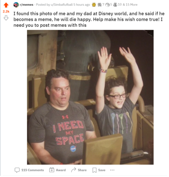 r/memes - Posted by u/Simbaflufball 5 hours ago O 27e5 3 10 & 15 More 2.2k I found this photo of me and my dad at Disney world, and he said if he becomes a meme, he will die happy. Help make his wish come true! I need you to post memes with this I NEED SPACE MY 115 Comments Award Share Save ...