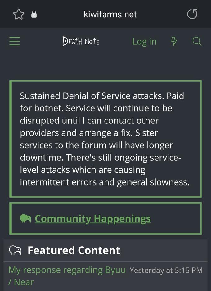 kiwifarms.net DEATH NotE Log in Sustained Denial of Service attacks. Paid for botnet. Service will continue to be disrupted until I can contact other providers and arrange a fix. Sister services to the forum will have longer downtime. There's still ongoing service- level attacks which are causing intermittent errors and general slowness. Community Happenings Featured Content My response regarding Byuu Yesterday at 5:15 PM / Near II