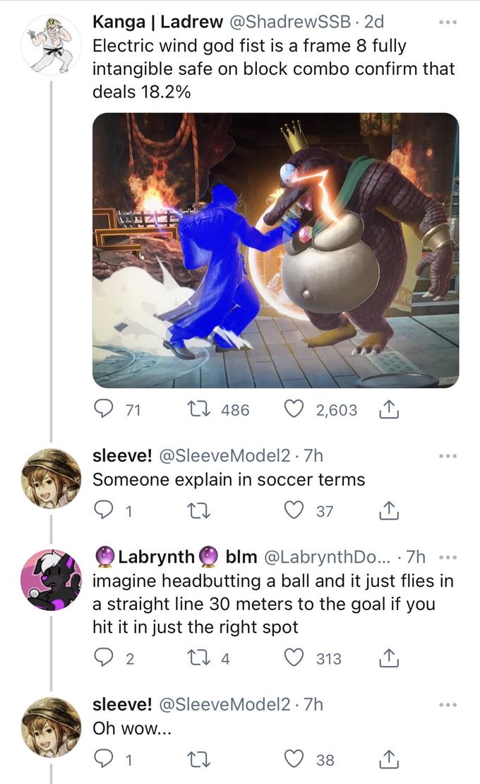 Kanga | Ladrew @ShadrewSSB · 2d Electric wind god fist is a frame 8 fully intangible safe on block combo confirm that deals 18.2% EI 486 2,603 1, 71 sleeve! @SleeveModel2 · 7h ... Someone explain in soccer terms 1 37 blm @LabrynthDo... · 7h Labrynth imagine headbutting a ball and it just flies in a straight line 30 meters to the goal if you hit it in just the right spot 313 sleeve! @SleeveModel2 · 7h ... Oh wow... 1 38