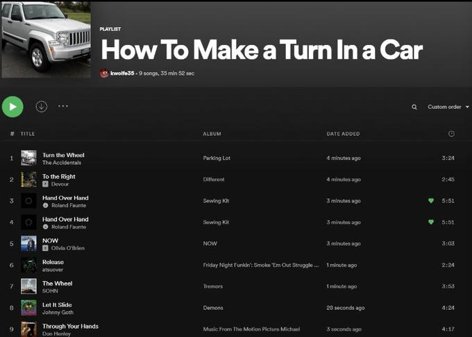 PLAYLIST How To Make a Turn In a Car kwolfe35 - 9 songs, 35 min 52 sec Custom order # TITLE ALBUM DATE ADDED Turn the Wheel Parking Lot 4 minutes ago 3:24 The Accidentals To the Right E Devour Different 4 minutes ago 2:45 Hand Over Hand 3 Sewing Kit 3 mlnutes ago 5:51 Roland Faunte Hand Over Hand Sewing Kit 3 minutes ago 5:51 Roland Faunte NOW NOW 3 minutes ago 3:03 Olivia O'Brien Release Friday Night Funkin': Smoke 'Em Out Struggle . 1 minute ago 2:24 atsuover The Wheel Tremors 1 minute ago 3:53 SOHN Let It Slide Johnny Goth Demons 28 seconds ago 4:24 Through Your Hands Music From The Motion Picture Michael 3 seconds ago 4:17 Don Henley