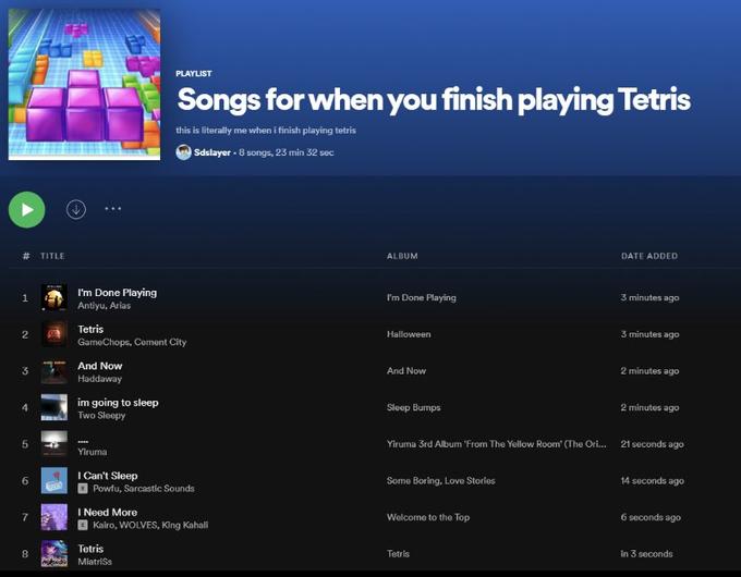 PLAYLIST Songs for when you finish playing Tetris this is literally me when i finish playing tetris Sdslayer - 8 songs, 23 min 32 sec TITLE ALBUM DATE ADDED I'm Done Playing Antiyu, Arias I'm Done Playing 3 minutes ago Tetris 2 Halloween 3 minutes ago GarmeChops, Cerment City And Now 3 And Now 2 minutes ago Haddaway im going to sleep Two Sleepy Sleep Bumps 2 minutes ago 5 Yiruma 3rd Album 'From The Yellow Room' (The Ori.. 21 seconds ago Yiruma I Can't Sleep 6. Some Boring, Love Stories 14 seconds ago Powfu, Sarcastic Sounds I Need More Kairo, WOLVES, King Kahali 7 Welcome to the Top 6 seconds ago Tetris Tetris in 3 seconds M MiatriSs LO