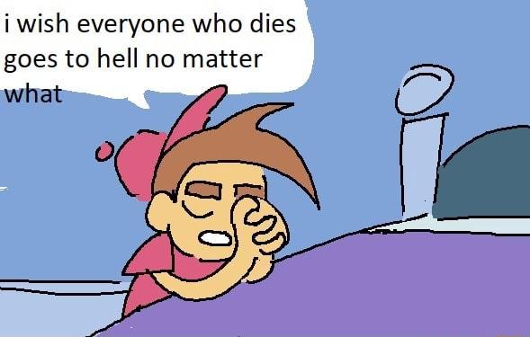 i wish everyone who dies goes to hell no matter what