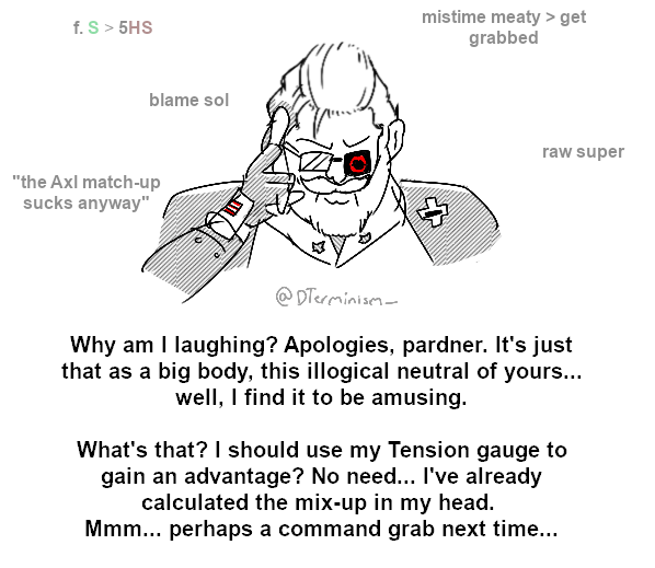 mistime meaty > get grabbed f. S> 5HS blame sol raw super "the Axl match-up sucks anyway" @ DTerminisem- Why am I laughing? Apologies, pardner. It's just that as a big body, this illogical neutral of yours... well, I find it to be amusing. What's that? I should use my Tension gauge to gain an advantage? No need... I've already calculated the mix-up in my head. Mmm... perhaps a command grab next time...