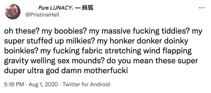 Pure LUNACY.– k @PristineHell oh these? my boobies? my massive f------ tiddies? my super stuffed up milkies? my honker donker doinky boinkies? my f------ fabric stretching wind flapping gravity welling sex mounds? do you mean these super duper ultra god damn motherfucki 5:18 PM · Aug 1, 2020 · Twitter for Android