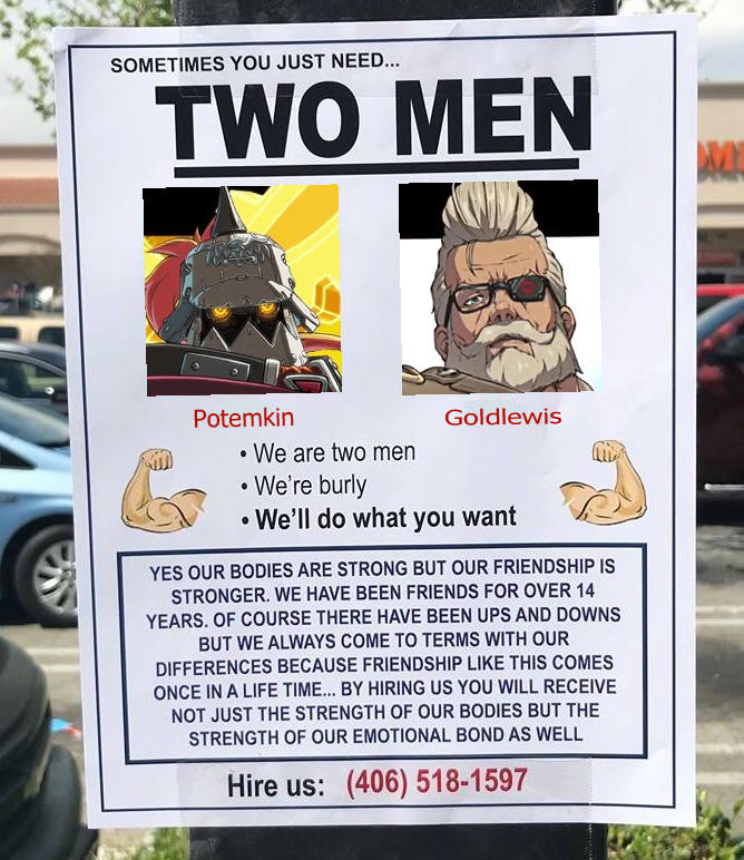 SOMETIMES YOU JUST NEE... TWO MEN Potemkin Goldlewis • We are two men • We're burly • We'll do what you want YES OUR BODIES ARE STRONG BUT OUR FRIENDSHIP IS STRONGER. WE HAVE BEEN FRIENDS FOR OVER 14 YEARS. OF COURSE THERE HAVE BEEN UPS AND DOWNS BUT WE ALWAYS COME TO TERMS WITH OUR DIFFERENCES BECAUSE FRIENDSHIP LIKE THIS COMES ONCE IN A LIFE TIME... BY HIRING US YOU WILL RECEIVE NOT JUST THE STRENGTH OF OUR BODIES BUT THE STRENGTH OF OUR EMOTIONAL BOND AS WELL Hire us: (406) 518-1597