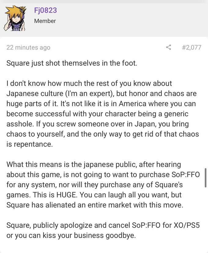 Fj0823 Member 22 minutes ago # 2,077 Square just shot themselves in the foot. I don't know how much the rest of you know about Japanese culture (I'm an expert), but honor and chaos are huge parts of it. It's not like it is in America where you can become successful with your character being a generic a------. If you screw someone over in Japan, you bring chaos to yourself, and the only way to get rid of that chaos is repentance. What this means is the japanese public, after hearing about this game, is not going to want to purchase SoP:FFO for any system, nor will they purchase any of Square's games. This is HUGE. You can laugh all you want, but Square has alienated an entire market with this move. Square, publicly apologize and cancel SoP:FFO for XO/PS5 or you can kiss your business goodbye.