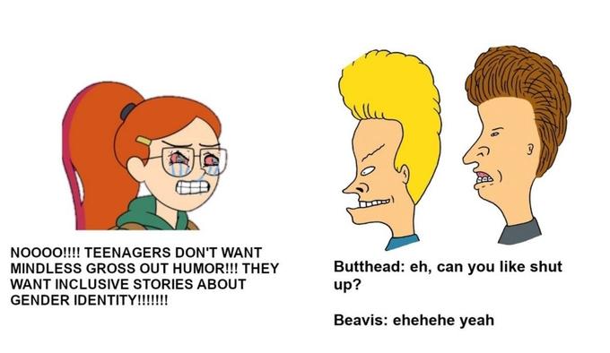 NO00!!!! TEENAGERS DON'T WANT Butthead: eh, can you like shut up? MINDLESS GROSS OUT HUMOR!!! THEY WANT INCLUSIVE STORIES ABOUT GENDER IDENTITY!!!!!!! Beavis: ehehehe yeah
