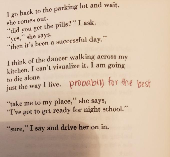 I go back to the parking lot and wait. she comes out. you get the pills?" I ask. "yes," she says. "then it's been a successful day." "did 66 I think of the dancer walking across my kitchen. I can't visualize it. I am going to die alone just the way I live. probabiy for the best "take me to my place," she says, "I've got to get ready for night school." 99 99 "sure," I say and drive her on in.