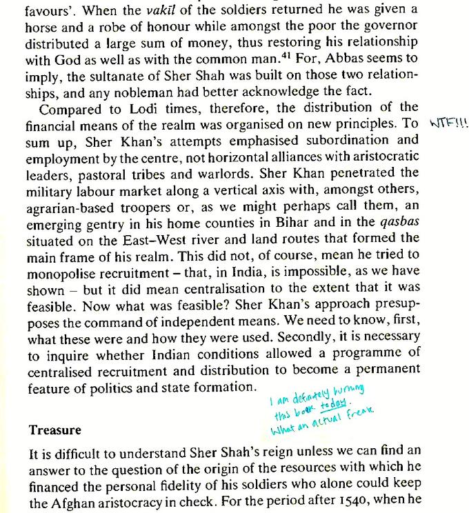 favours'. When the vakil of the soldiers returned he was given a horse and a robe of honour while amongst the distributed a large sum of money, thus restoring his relationship with God as well as with the common man.4 For, Abbas seems to imply, the sultanate of Sher Shah was built on those two relation- ships, and any nobleman had better acknowledge the fact. Compared to Lodi times, therefore, the distribution of the financial means of the realm was organised on new principles. To W--!!! sum up, Sher Khan's attempts emphasised subordination and employment by the centre, not horizontal alliances with aristocratic leaders, pastoral tribes and warlords. Sher Khan penetrated the military labour market along a vertical axis with, amongst others, agrarian-based troopers or, as we might perhaps call them, an emerging gentry in his home counties in Bihar and in the qasbas situated on the East-West river and land routes that formed the main frame of his realm. This did not, of course, mean he tried to monopolise recruitment – that, in India, is impossible, as we have poor the governor shown but it did mean centralisation to the extent that it was feasible. Now what was feasible? Sher Khan's approach presup- poses the command of independent means. We need to know, first, what these were and how they were used. Secondly, it is necessary to inquire whether Indian conditions allowed a programme of centralised recruitment and distribution to become a permanent feature of politics and state formation. I am defntely, burmng this botk today. What an actual freate Treasure It is difficult to understand Sher Shah's reign unless we can find an answer to the question of the origin of the resources with which he financed the personal fidelity of his soldiers who alone could keep the Afghan aristocracy in check. For the period after 1540, when he