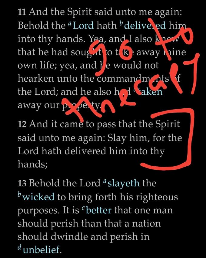 11 And the Spirit said unto me again: Behold the “Lord hath ' delive. ed him into thy hands. Yea, and I also know that he had sougat o t k away inine own life; yea, and he would not hearken unto the commandm nts f the Lord; and he also h1taken away our p pe ty, P 12 And it came to pass that the Spirit said unto me again: Slay him, for the Lord hath delivered him into thy hands; 13 Behold the Lord “slayeth the bwicked to bring forth his righteous purposes. It is better that one man should perish than that a nation should dwindle and perish in dunbelief.